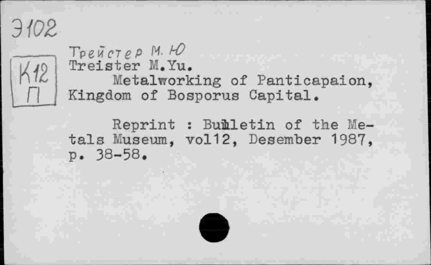 ﻿эм
Трейст g P И. AZ?
Treister M.Yu.
Metalworking of Panticapaion, Kingdom of Bosporus Capital.
n
Reprint : Buùletin of the Metals Museum, vol12, Besember 1987, p. 38-58.